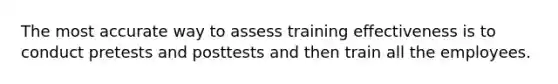 The most accurate way to assess training effectiveness is to conduct pretests and posttests and then train all the employees.