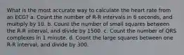 What is the most accurate way to calculate the heart rate from an ECG? a. Count the number of R-R intervals in 6 seconds, and multiply by 10. b. Count the number of small squares between the R-R interval, and divide by 1500. c. Count the number of QRS complexes in 1 minute. d. Count the large squares between one R-R interval, and divide by 300.