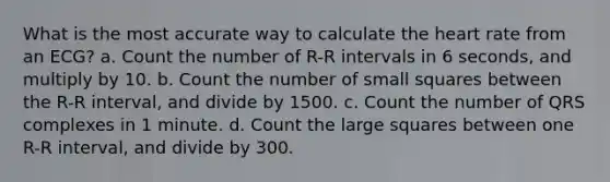 What is the most accurate way to calculate the heart rate from an ECG? a. Count the number of R-R intervals in 6 seconds, and multiply by 10. b. Count the number of small squares between the R-R interval, and divide by 1500. c. Count the number of QRS complexes in 1 minute. d. Count the large squares between one R-R interval, and divide by 300.