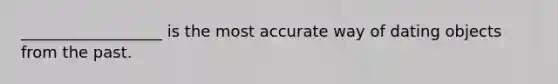 __________________ is the most accurate way of dating objects from the past.