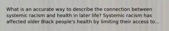 What is an accurate way to describe the connection between systemic racism and health in later life? Systemic racism has affected older Black people's health by limiting their access to...