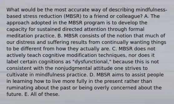 What would be the most accurate way of describing mindfulness-based stress reduction (MBSR) to a friend or colleague? A. The approach adopted in the MBSR program is to develop the capacity for sustained directed attention through formal meditation practice. B. MBSR consists of the notion that much of our distress and suffering results from continually wanting things to be different from how they actually are. C. MBSR does not actively teach cognitive modification techniques, nor does it label certain cognitions as "dysfunctional," because this is not consistent with the nonjudgmental attitude one strives to cultivate in mindfulness practice. D. MBSR aims to assist people in learning how to live more fully in the present rather than ruminating about the past or being overly concerned about the future. E. All of these.