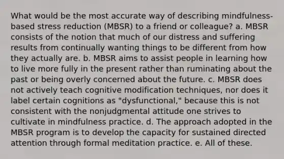 What would be the most accurate way of describing mindfulness-based stress reduction (MBSR) to a friend or colleague? a. MBSR consists of the notion that much of our distress and suffering results from continually wanting things to be different from how they actually are. b. MBSR aims to assist people in learning how to live more fully in the present rather than ruminating about the past or being overly concerned about the future. c. MBSR does not actively teach cognitive modification techniques, nor does it label certain cognitions as "dysfunctional," because this is not consistent with the nonjudgmental attitude one strives to cultivate in mindfulness practice. d. The approach adopted in the MBSR program is to develop the capacity for sustained directed attention through formal meditation practice. e. All of these.