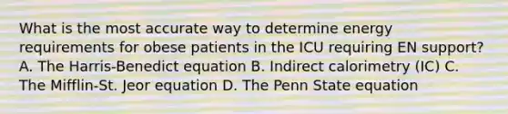 What is the most accurate way to determine energy requirements for obese patients in the ICU requiring EN support? A. The Harris-Benedict equation B. Indirect calorimetry (IC) C. The Mifflin-St. Jeor equation D. The Penn State equation