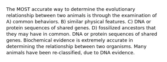 The MOST accurate way to determine the evolutionary relationship between two animals is through the examination of A) common behaviors. B) similar physical features. C) DNA or protein sequences of shared genes. D) fossilized ancestors that they may have in common. DNA or protein sequences of shared genes. Biochemical evidence is extremely accurate in determining the relationship between two organisms. Many animals have been re-classified, due to DNA evidence.