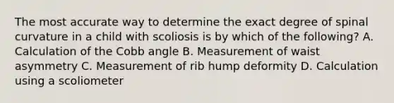 The most accurate way to determine the exact degree of spinal curvature in a child with scoliosis is by which of the following? A. Calculation of the Cobb angle B. Measurement of waist asymmetry C. Measurement of rib hump deformity D. Calculation using a scoliometer