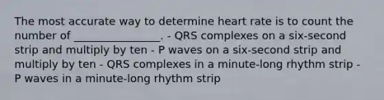 The most accurate way to determine heart rate is to count the number of ________________. - QRS complexes on a six-second strip and multiply by ten - P waves on a six-second strip and multiply by ten - QRS complexes in a minute-long rhythm strip - P waves in a minute-long rhythm strip