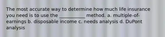 The most accurate way to determine how much life insurance you need is to use the ___________ method. a. multiple-of-earnings b. disposable income c. needs analysis d. DuPont analysis