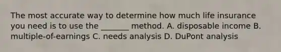 The most accurate way to determine how much life insurance you need is to use the _______ method. A. disposable income B. multiple-of-earnings C. needs analysis D. DuPont analysis