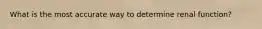 What is the most accurate way to determine renal function?