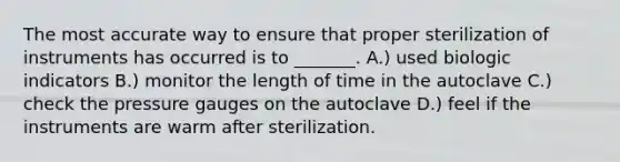 The most accurate way to ensure that proper sterilization of instruments has occurred is to _______. A.) used biologic indicators B.) monitor the length of time in the autoclave C.) check the pressure gauges on the autoclave D.) feel if the instruments are warm after sterilization.