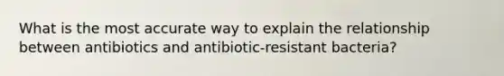 What is the most accurate way to explain the relationship between antibiotics and antibiotic-resistant bacteria?