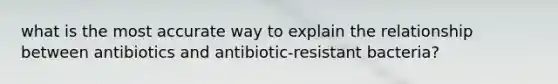 what is the most accurate way to explain the relationship between antibiotics and antibiotic-resistant bacteria?