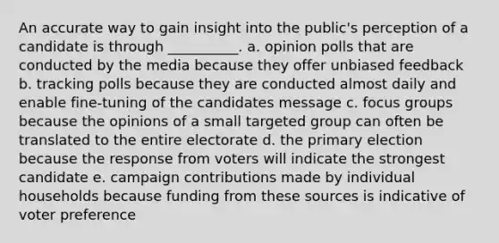 An accurate way to gain insight into the public's perception of a candidate is through __________. a. opinion polls that are conducted by the media because they offer unbiased feedback b. tracking polls because they are conducted almost daily and enable fine-tuning of the candidates message c. focus groups because the opinions of a small targeted group can often be translated to the entire electorate d. the primary election because the response from voters will indicate the strongest candidate e. campaign contributions made by individual households because funding from these sources is indicative of voter preference