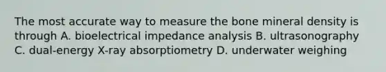 The most accurate way to measure the bone mineral density is through A. bioelectrical impedance analysis B. ultrasonography C. dual-energy X-ray absorptiometry D. underwater weighing