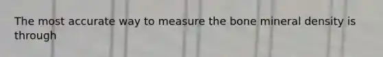 The most accurate way to measure the bone mineral density is through