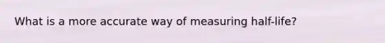 What is a more accurate way of measuring half-life?