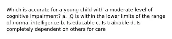 Which is accurate for a young child with a moderate level of cognitive impairment? a. IQ is within the lower limits of the range of normal intelligence b. Is educable c. Is trainable d. Is completely dependent on others for care