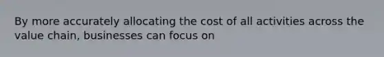 By more accurately allocating the cost of all activities across the value chain, businesses can focus on