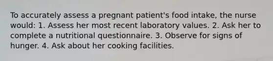 To accurately assess a pregnant patient's food intake, the nurse would: 1. Assess her most recent laboratory values. 2. Ask her to complete a nutritional questionnaire. 3. Observe for signs of hunger. 4. Ask about her cooking facilities.