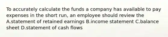 To accurately calculate the funds a company has available to pay expenses in the short run, an employee should review the A.statement of retained earnings B.<a href='https://www.questionai.com/knowledge/kCPMsnOwdm-income-statement' class='anchor-knowledge'>income statement</a> C.<a href='https://www.questionai.com/knowledge/k1u07UMB1r-balance-sheet' class='anchor-knowledge'>balance sheet</a> D.statement of cash flows