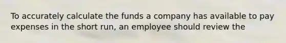 To accurately calculate the funds a company has available to pay expenses in the short run, an employee should review the