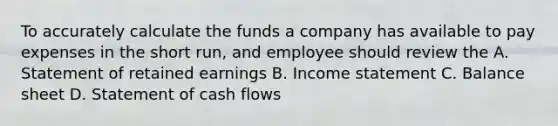 To accurately calculate the funds a company has available to pay expenses in the short run, and employee should review the A. Statement of retained earnings B. Income statement C. Balance sheet D. Statement of cash flows