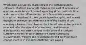 Which most accurately characterizes the method used to calculate inflation? a.Analysts measure the cost of a bundle of goods representative of overall spending at two points in time and compare the difference in cost b.Economists measure change in the prices of three goods (gasoline, gold, and wheat) thought to be important determinants of the health of the economy c.Researchers observe the interest rate at two points in time and infer the rate of inflation from the difference d.Bureaucrats evaluate changes in the price of a nation's currency in terms of other prominent world currencies e.Government workers poll households to find out how much change there is in the prices that they are paying