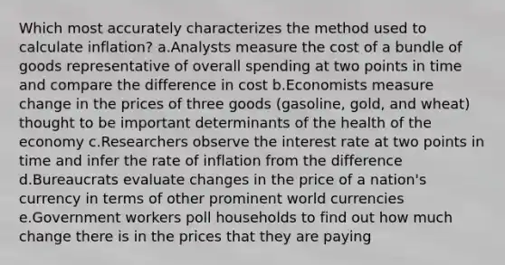 Which most accurately characterizes the method used to calculate inflation? a.Analysts measure the cost of a bundle of goods representative of overall spending at two points in time and compare the difference in cost b.Economists measure change in the prices of three goods (gasoline, gold, and wheat) thought to be important determinants of the health of the economy c.Researchers observe the interest rate at two points in time and infer the rate of inflation from the difference d.Bureaucrats evaluate changes in the price of a nation's currency in terms of other prominent world currencies e.Government workers poll households to find out how much change there is in the prices that they are paying