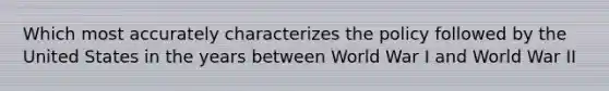 Which most accurately characterizes the policy followed by the United States in the years between World War I and World War II