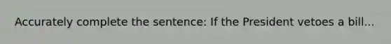 Accurately complete the sentence: If the President vetoes a bill...