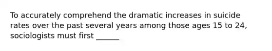 To accurately comprehend the dramatic increases in suicide rates over the past several years among those ages 15 to 24, sociologists must first ______