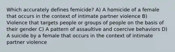 Which accurately defines femicide? A) A homicide of a female that occurs in the context of intimate partner violence B) Violence that targets people or groups of people on the basis of their gender C) A pattern of assaultive and coercive behaviors D) A suicide by a female that occurs in the context of intimate partner violence