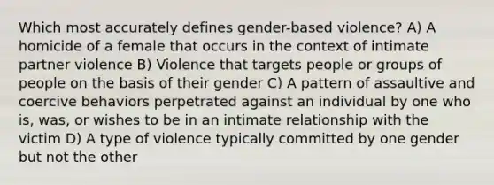 Which most accurately defines gender-based violence? A) A homicide of a female that occurs in the context of intimate partner violence B) Violence that targets people or groups of people on the basis of their gender C) A pattern of assaultive and coercive behaviors perpetrated against an individual by one who is, was, or wishes to be in an intimate relationship with the victim D) A type of violence typically committed by one gender but not the other