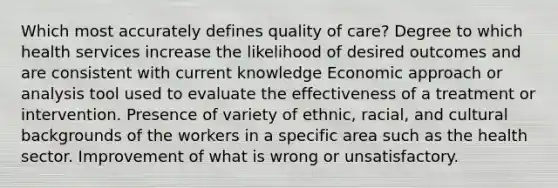 Which most accurately defines quality of care? Degree to which health services increase the likelihood of desired outcomes and are consistent with current knowledge Economic approach or analysis tool used to evaluate the effectiveness of a treatment or intervention. Presence of variety of ethnic, racial, and cultural backgrounds of the workers in a specific area such as the health sector. Improvement of what is wrong or unsatisfactory.