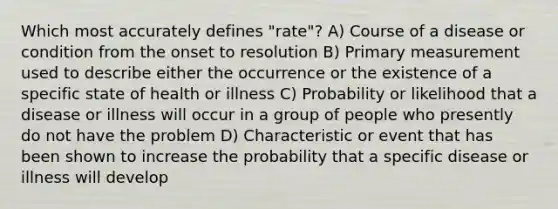 Which most accurately defines "rate"? A) Course of a disease or condition from the onset to resolution B) Primary measurement used to describe either the occurrence or the existence of a specific state of health or illness C) Probability or likelihood that a disease or illness will occur in a group of people who presently do not have the problem D) Characteristic or event that has been shown to increase the probability that a specific disease or illness will develop