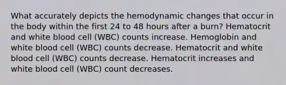 What accurately depicts the hemodynamic changes that occur in the body within the first 24 to 48 hours after a burn? Hematocrit and white blood cell (WBC) counts increase. Hemoglobin and white blood cell (WBC) counts decrease. Hematocrit and white blood cell (WBC) counts decrease. Hematocrit increases and white blood cell (WBC) count decreases.