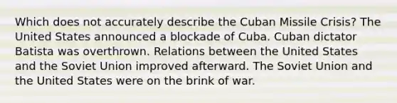 Which does not accurately describe the Cuban Missile Crisis? The United States announced a blockade of Cuba. Cuban dictator Batista was overthrown. Relations between the United States and the Soviet Union improved afterward. The Soviet Union and the United States were on the brink of war.