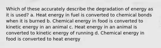 Which of these accurately describe the degradation of energy as it is used? a. Heat energy in fuel is converted to chemical bonds when it is burned b. Chemical energy in food is converted to kinetic energy in an animal c. Heat energy in an animal is converted to kinetic energy of running d. Chemical energy in food is converted to heat energy