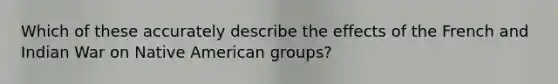 Which of these accurately describe the effects of the French and Indian War on Native American groups?