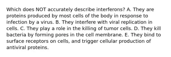 Which does NOT accurately describe interferons? A. They are proteins produced by most cells of the body in response to infection by a virus. B. They interfere with viral replication in cells. C. They play a role in the killing of tumor cells. D. They kill bacteria by forming pores in the cell membrane. E. They bind to surface receptors on cells, and trigger cellular production of antiviral proteins.