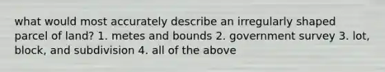 what would most accurately describe an irregularly shaped parcel of land? 1. metes and bounds 2. government survey 3. lot, block, and subdivision 4. all of the above