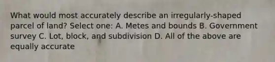 What would most accurately describe an irregularly-shaped parcel of land? Select one: A. Metes and bounds B. Government survey C. Lot, block, and subdivision D. All of the above are equally accurate