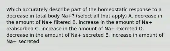 Which accurately describe part of the homeostatic response to a decrease in total body Na+? (select all that apply) A. decrease in the amount of Na+ filtered B. increase in the amount of Na+ reabsorbed C. increase in the amount of Na+ excreted D. decrease in the amount of Na+ secreted E. increase in amount of Na+ secreted