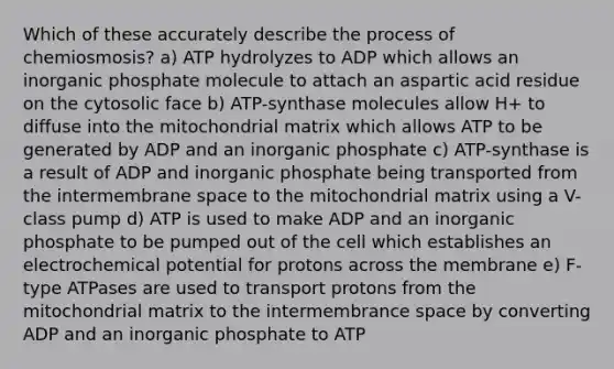 Which of these accurately describe the process of chemiosmosis? a) ATP hydrolyzes to ADP which allows an inorganic phosphate molecule to attach an aspartic acid residue on the cytosolic face b) ATP-synthase molecules allow H+ to diffuse into the mitochondrial matrix which allows ATP to be generated by ADP and an inorganic phosphate c) ATP-synthase is a result of ADP and inorganic phosphate being transported from the intermembrane space to the mitochondrial matrix using a V-class pump d) ATP is used to make ADP and an inorganic phosphate to be pumped out of the cell which establishes an electrochemical potential for protons across the membrane e) F-type ATPases are used to transport protons from the mitochondrial matrix to the intermembrance space by converting ADP and an inorganic phosphate to ATP