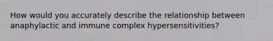 How would you accurately describe the relationship between anaphylactic and immune complex hypersensitivities?