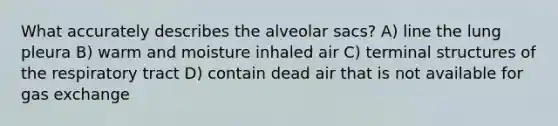 What accurately describes the alveolar sacs? A) line the lung pleura B) warm and moisture inhaled air C) terminal structures of the respiratory tract D) contain dead air that is not available for gas exchange