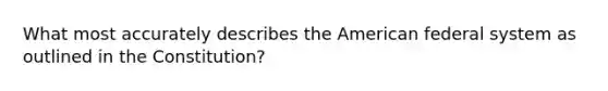 What most accurately describes the American federal system as outlined in the Constitution?