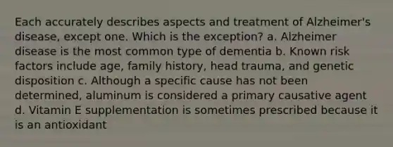 Each accurately describes aspects and treatment of Alzheimer's disease, except one. Which is the exception? a. Alzheimer disease is the most common type of dementia b. Known risk factors include age, family history, head trauma, and genetic disposition c. Although a specific cause has not been determined, aluminum is considered a primary causative agent d. Vitamin E supplementation is sometimes prescribed because it is an antioxidant