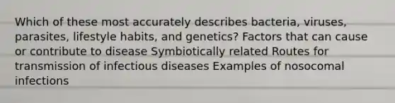 Which of these most accurately describes bacteria, viruses, parasites, lifestyle habits, and genetics? Factors that can cause or contribute to disease Symbiotically related Routes for transmission of infectious diseases Examples of nosocomal infections